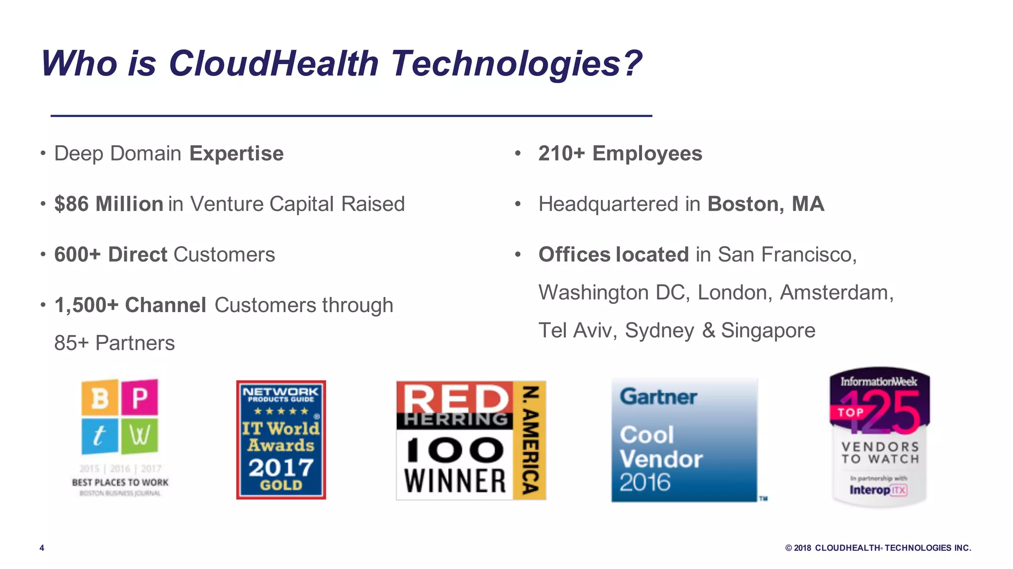 4 © 2018 CLOUDHEALTH® TECHNOLOGIES INC.
Who is CloudHealth Technologies?
• Deep Domain Expertise
• $86 Million in Venture Capital Raised
• 600+ Direct Customers
• 1,500+ Channel Customers through
85+ Partners
• 210+ Employees
• Headquartered in Boston, MA
• Offices located in San Francisco,
Washington DC, London, Amsterdam,
Tel Aviv, Sydney & Singapore
 