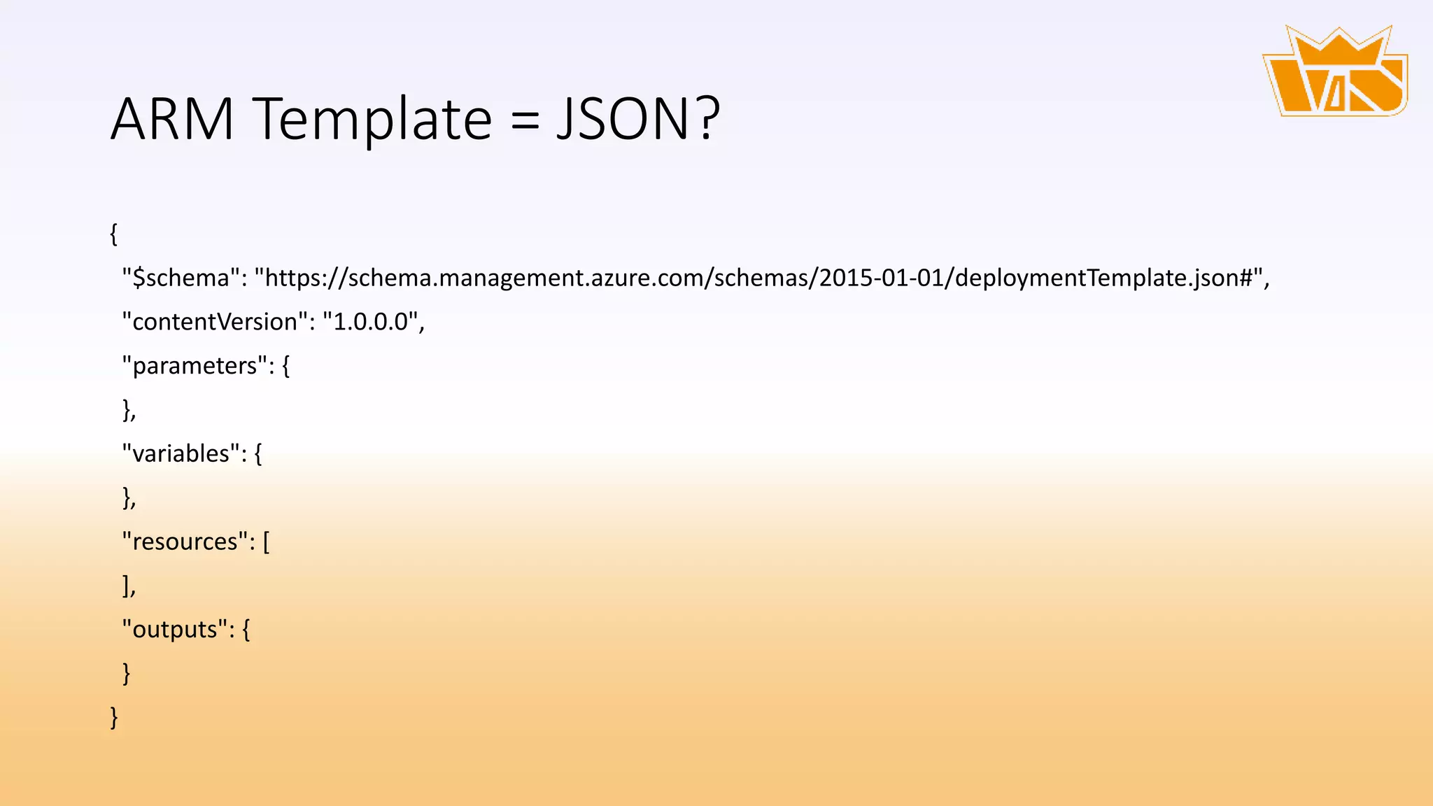ARM Template = JSON?
{
"$schema": "https://schema.management.azure.com/schemas/2015-01-01/deploymentTemplate.json#",
"contentVersion": "1.0.0.0",
"parameters": {
},
"variables": {
},
"resources": [
],
"outputs": {
}
}
 