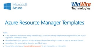 Azure Resource Manager Templates
Notes:
 If you experience audio issues during the webinar, you can dial in through telephone details provided to you in your
registration confirmation email.
 Please feel free to post questions in the questions dialog and we will try to answer as many as we can at the end.
 Recording of this session will be shared in next 24-48 hours.
 You can also write to us at marketing@winwire.com for any clarifications or information.
 
