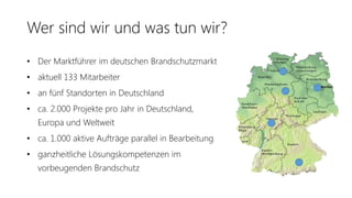 Wer sind wir und was tun wir?
• Der Marktführer im deutschen Brandschutzmarkt
• aktuell 133 Mitarbeiter
• an fünf Standorten in Deutschland
• ca. 2.000 Projekte pro Jahr in Deutschland,
Europa und Weltweit
• ca. 1.000 aktive Aufträge parallel in Bearbeitung
• ganzheitliche Lösungskompetenzen im
vorbeugenden Brandschutz
 