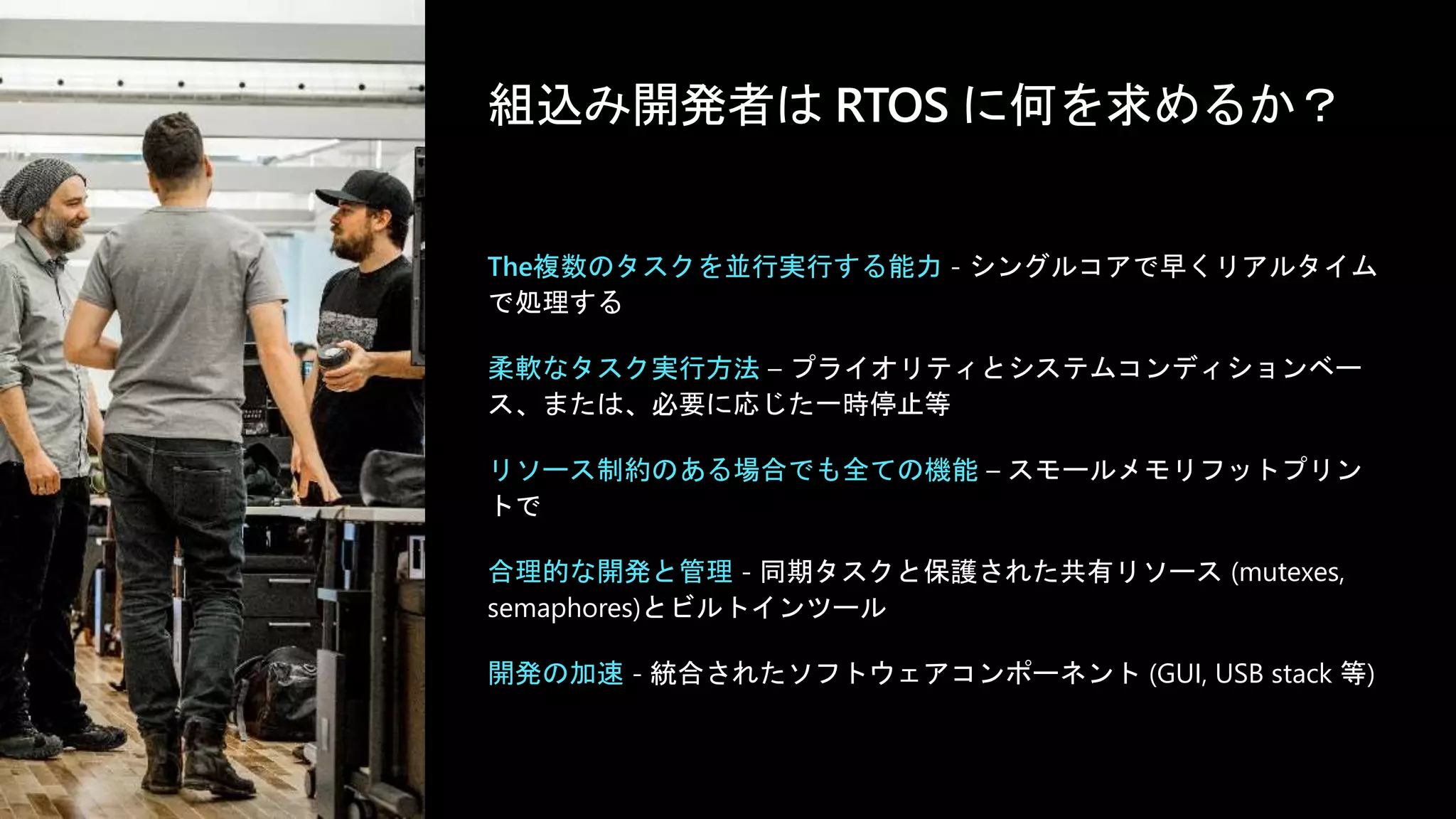 ©Microsoft Corporation
Azure
組込み開発者は RTOS に何を求めるか？
The複数のタスクを並行実行する能力 - シングルコアで早くリアルタイム
で処理する
柔軟なタスク実行方法 – プライオリティとシステムコンディションベー
ス、または、必要に応じた一時停止等
リソース制約のある場合でも全ての機能 – スモールメモリフットプリン
トで
合理的な開発と管理 - 同期タスクと保護された共有リソース (mutexes,
semaphores)とビルトインツール
開発の加速 - 統合されたソフトウェアコンポーネント (GUI, USB stack 等)
 