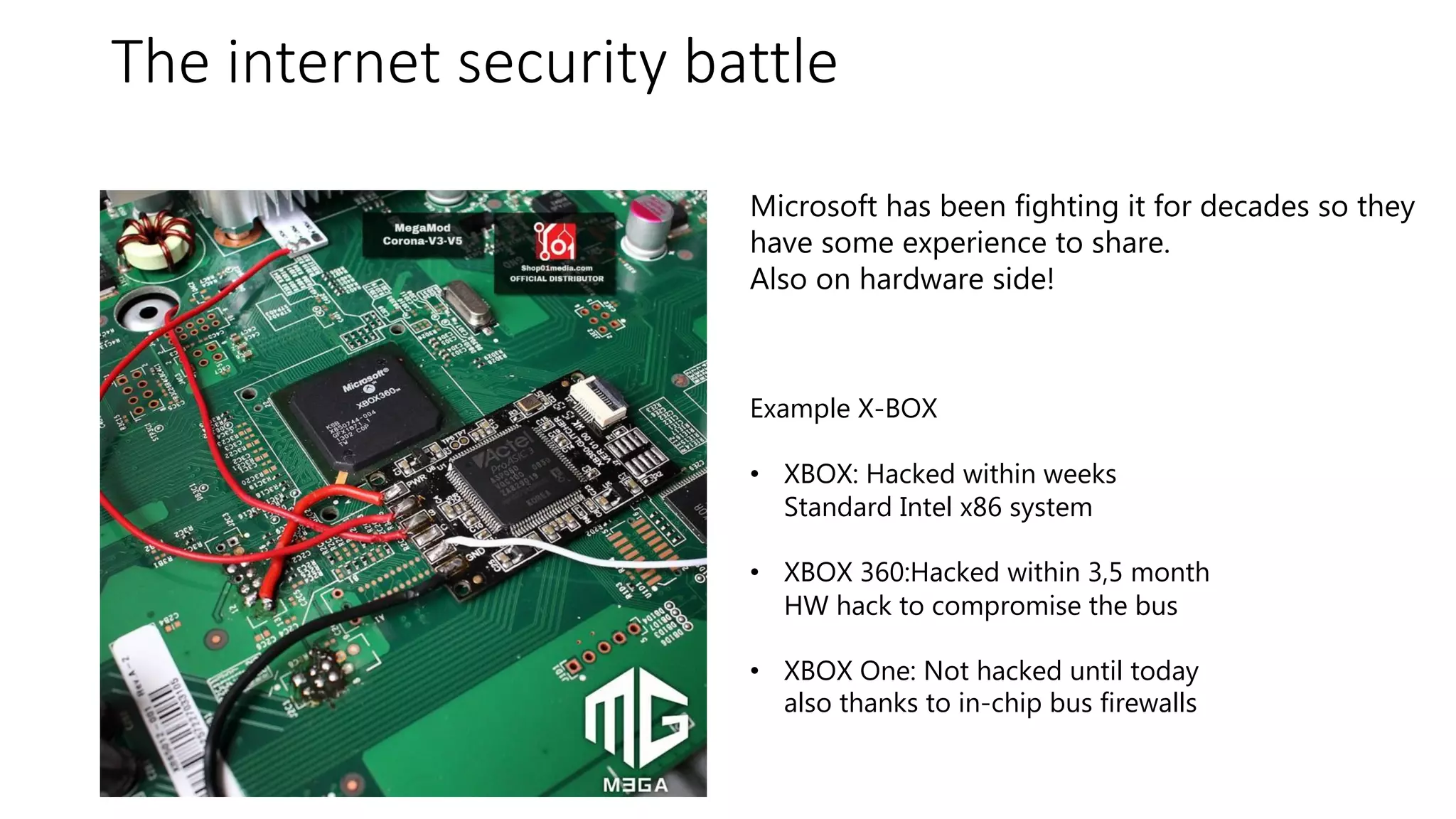 #azuresatpn
The internet security battle
Microsoft has been fighting it for decades so they
have some experience to share.
Also on hardware side!
Example X-BOX
• XBOX: Hacked within weeks
Standard Intel x86 system
• XBOX 360:Hacked within 3,5 month
HW hack to compromise the bus
• XBOX One: Not hacked until today
also thanks to in-chip bus firewalls
 