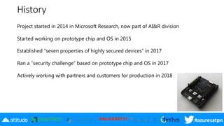 #azuresatpn
History
Project started in 2014 in Microsoft Research, now part of AI&R division
Started working on prototype chip and OS in 2015
Established “seven properties of highly secured devices” in 2017
Ran a “security challenge” based on prototype chip and OS in 2017
Actively working with partners and customers for production in 2018
 
