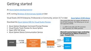 #azuresatpn
Getting started
An Azure Sphere development kit
A PC running Windows 10 Anniversary Update or later
Visual Studio 2017/9 Enterprise, Professional, or Community, version 15.7 or later
Download the Azure Sphere SDK for Visual Studio Preview.
§ Azure Sphere Developer Command Prompt Preview
§ Visual Studio Tools Preview for Azure Sphere
§ Open VPN TAP driver
§ Azure Sphere Device Communication Service
The current SDK does not support all features of
the MT3620 hardware. The following are not yet
full supported (19.09):
• 2 x ARM Cortex-MA with FPU (preview)
• ADC (preview), I2S, PWM (preview)
Microsoft acquires Express Logic, accelerating
IoT development for billions of devices at
scale - ThreadX RTOS
Azure Sphere 19.09 release
 