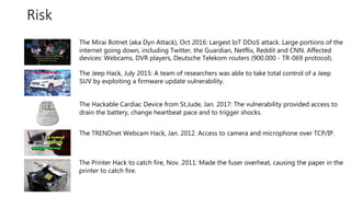 #azuresatpn
Risk
The Mirai Botnet (aka Dyn Attack), Oct 2016: Largest IoT DDoS attack. Large portions of the
internet going down, including Twitter, the Guardian, Netflix, Reddit and CNN. Affected
devices: Webcams, DVR players, Deutsche Telekom routers (900.000 - TR-069 protocol).
The Jeep Hack, July 2015: A team of researchers was able to take total control of a Jeep
SUV by exploiting a firmware update vulnerability.
The Hackable Cardiac Device from St.Jude, Jan. 2017: The vulnerability provided access to
drain the battery, change heartbeat pace and to trigger shocks.
The TRENDnet Webcam Hack, Jan. 2012. Access to camera and microphone over TCP/IP.
The Printer Hack to catch fire, Nov. 2011: Made the fuser overheat, causing the paper in the
printer to catch fire.
 