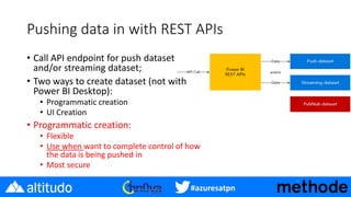 #azuresatpn
Pushing data in with REST APIs
• Call API endpoint for push dataset
and/or streaming dataset;
• Two ways to create dataset (not with
Power BI Desktop):
• Programmatic creation
• UI Creation
• Programmatic creation:
• Flexible
• Use when want to complete control of how
the data is being pushed in
• Most secure
 