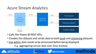 #azuresatpn
Azure Stream Analytics
▪ Calls the Power BI REST APIs
• Creates the dataset and sends data to both push and streaming datasets
▪ Use when: data needs to be processed before being displayed
E.g. aggregating sensor data over time window
 