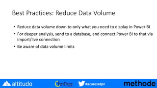 #azuresatpn
Best Practices: Reduce Data Volume
• Reduce data volume down to only what you need to display in Power BI
• For deeper analysis, send to a database, and connect Power BI to that via
import/live connection
• Be aware of data volume limits
 