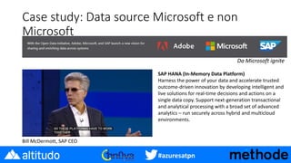 #azuresatpn
Case study: Data source Microsoft e non
Microsoft
Da Microsoft ignite
SAP HANA (In-Memory Data Platform)
Harness the power of your data and accelerate trusted
outcome-driven innovation by developing intelligent and
live solutions for real-time decisions and actions on a
single data copy. Support next-generation transactional
and analytical processing with a broad set of advanced
analytics – run securely across hybrid and multicloud
environments.
Bill McDermott, SAP CEO
 
