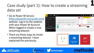#azuresatpn
Case study (part 1): How to create a streaming
data set
• Go to Power BI Service
(http://powerbi.microsoft.com)
website. Log in to the website
with your Power BI Account.
When logged in create a new
streaming dataset;
• There are three ways to create
a streaming dataset. I have
explained the previously.
 