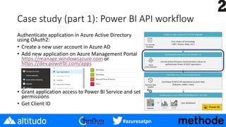 #azuresatpn
Case study (part 1): Power BI API workflow
Authenticate application in Azure Active Directory
using OAuth2:
• Create a new user account in Azure AD
• Add new application on Azure Management Portal
https://manage.windowsazure.com or
https://dev.powerbi.com/apps
• Grant application access to Power BI Service and set
permissions
• Get Client ID
 
