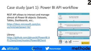 #azuresatpn
Case study (part 1): Power BI API workflow
REST API allows to interact and manage
almost all Power BI objects: Datasets,
Tables, Dashboards, ecc..
https://docs.microsoft.com/en-
us/rest/api/power-bi/
Library:
https://github.com/gbrueckl/PowerBI.A
PI.Client/tree/master/PowerBIClient
 