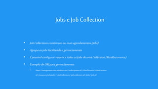 Jobs e Job Collection
• JobCollections contémumoumaisagendamentos(Jobs)
• Agrupaasjobsfacilitando ogerenciamento
• Épossível configurar valoresatodas asJobsdeumaCollection (MaxRecurrence)
• ExemplodeURIparagerenciamento:
• https://management.core.windows.net/<subscription-id>/cloudServices/<cloud-service-
id>/resources/scheduler/~/jobCollections/<job-collection-id>/jobs/<job-id>
 
