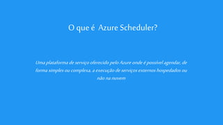 O que é Azure Scheduler?
Umaplataformadeserviçooferecido peloAzureondeépossívelagendar,de
forma simplesoucomplexa, aexecuçãodeserviçosexternoshospedados ou
nãonanuvem
 