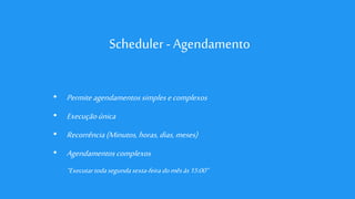 Scheduler - Agendamento
• Permite agendamentos simplesecomplexos
• Execuçãoúnica
• Recorrência(Minutos,horas,dias,meses)
• Agendamentos complexos
“Executartodasegundasexta-feira domêsàs15:00”
 