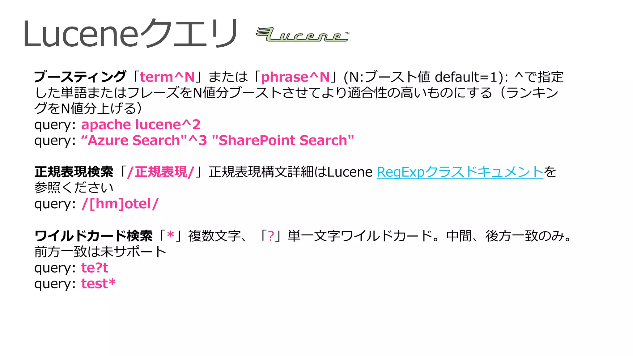 ブースティング「term^N」または「phrase^N」(N:ブースト値 default=1): ^で指定
した単語またはフレーズをN値分ブーストさせてより適合性の高いものにする（ランキン
グをN値分上げる）
query: apache lucene^2
query: “Azure Search"^3 "SharePoint Search"
正規表現検索「/正規表現/」正規表現構文詳細はLucene RegExpクラスドキュメントを
参照ください
query: /[hm]otel/
ワイルドカード検索「*」複数文字、「?」単一文字ワイルドカード。中間、後方一致のみ。
前方一致は未サポート
query: te?t
query: test*
 