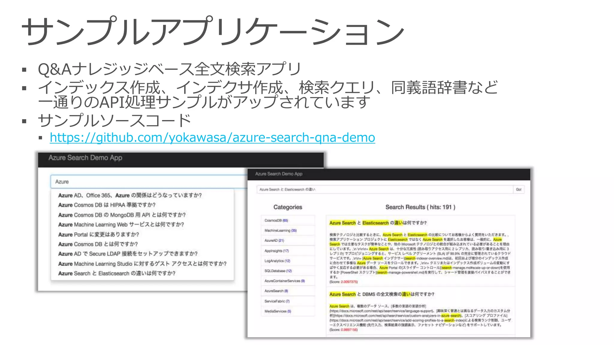 サンプルアプリケーション
 Q&Aナレジッジベース全文検索アプリ
 インデックス作成、インデクサ作成、検索クエリ、同義語辞書など
一通りのAPI処理サンプルがアップされています
 サンプルソースコード
https://github.com/yokawasa/azure-search-qna-demo
 