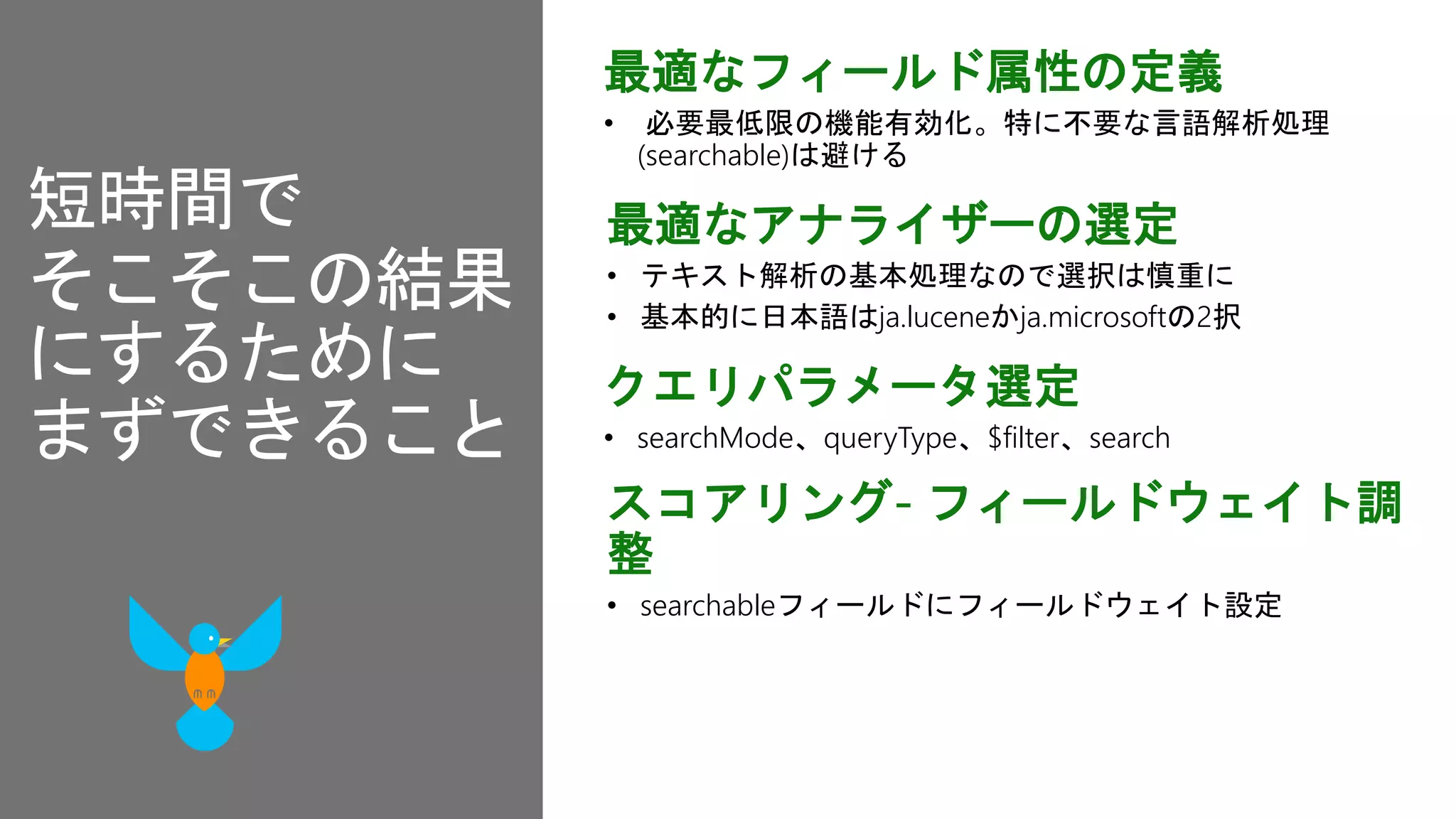 最適なフィールド属性の定義
• 必要最低限の機能有効化。特に不要な言語解析処理
(searchable)は避ける
最適なアナライザーの選定
• テキスト解析の基本処理なので選択は慎重に
• 基本的に日本語はja.luceneかja.microsoftの2択
スコアリング- フィールドウェイト調
整
• searchableフィールドにフィールドウェイト設定
クエリパラメータ選定
• searchMode、queryType、$filter、search
短時間で
そこそこの結果
にするために
まずできること
 