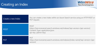 Creating an Index
Create a new Index
You can create a new index within an Azure Search service using an HTTP POST or
PUT request.
POST
POST
https://[servicename].search.windows.net/indexes?api-version=[api-version]
Content-Type: application/json
api-key: [admin key]
PUT
PUT
https://[servicename].search.windows.net/indexes/[index name]?api-version=[api-
version]
 