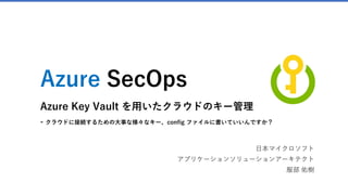 Azure SecOps
Azure Key Vault を用いたクラウドのキー管理
- クラウドに接続するための大事な様々なキー、config ファイルに書いていいんですか？
日本マイクロソフト
アプリケーションソリューションアーキテクト
服部 佑樹
 