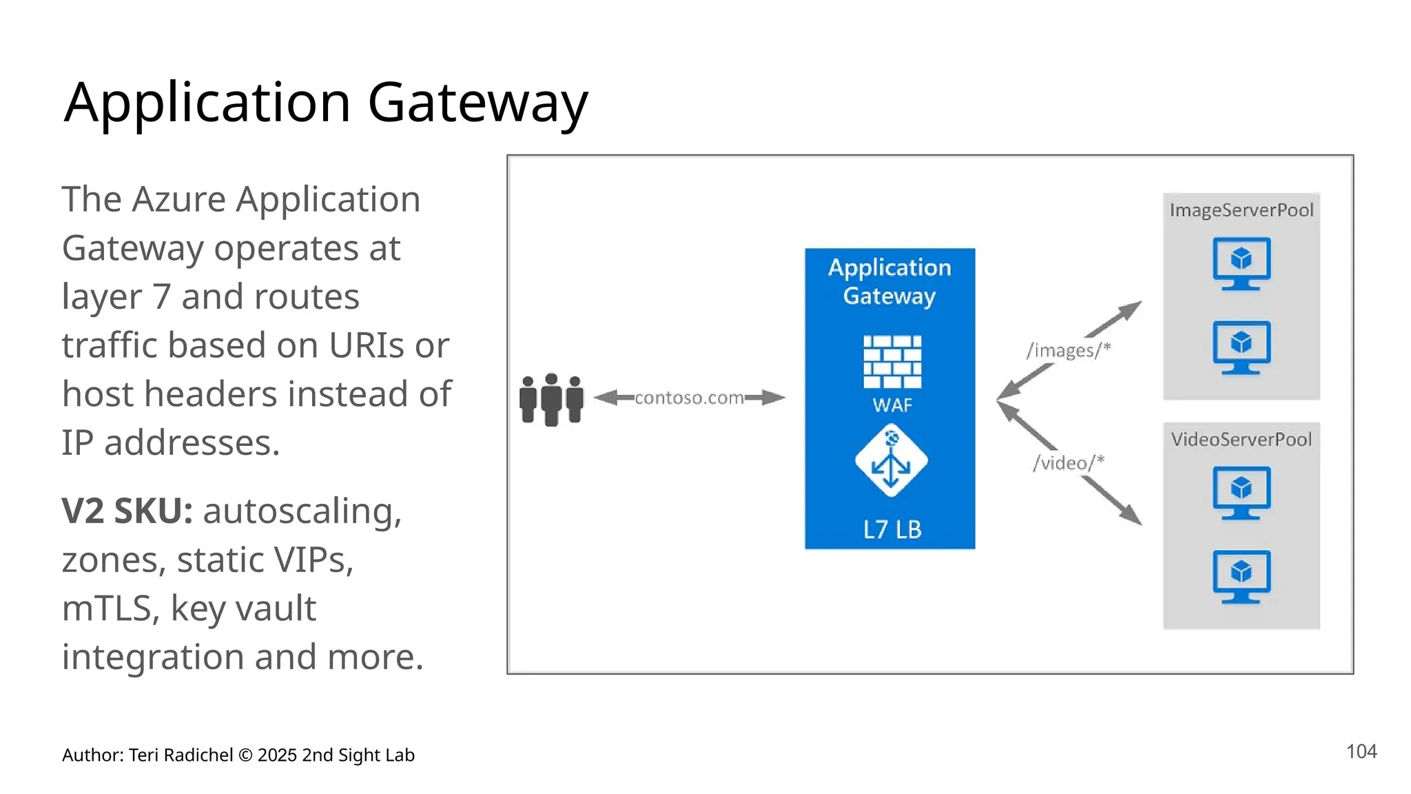 Author: Teri Radichel © 2025 2nd Sight Lab 104
Application Gateway
The Azure Application
Gateway operates at
layer 7 and routes
traffic based on URIs or
host headers instead of
IP addresses.
V2 SKU: autoscaling,
zones, static VIPs,
mTLS, key vault
integration and more.
 