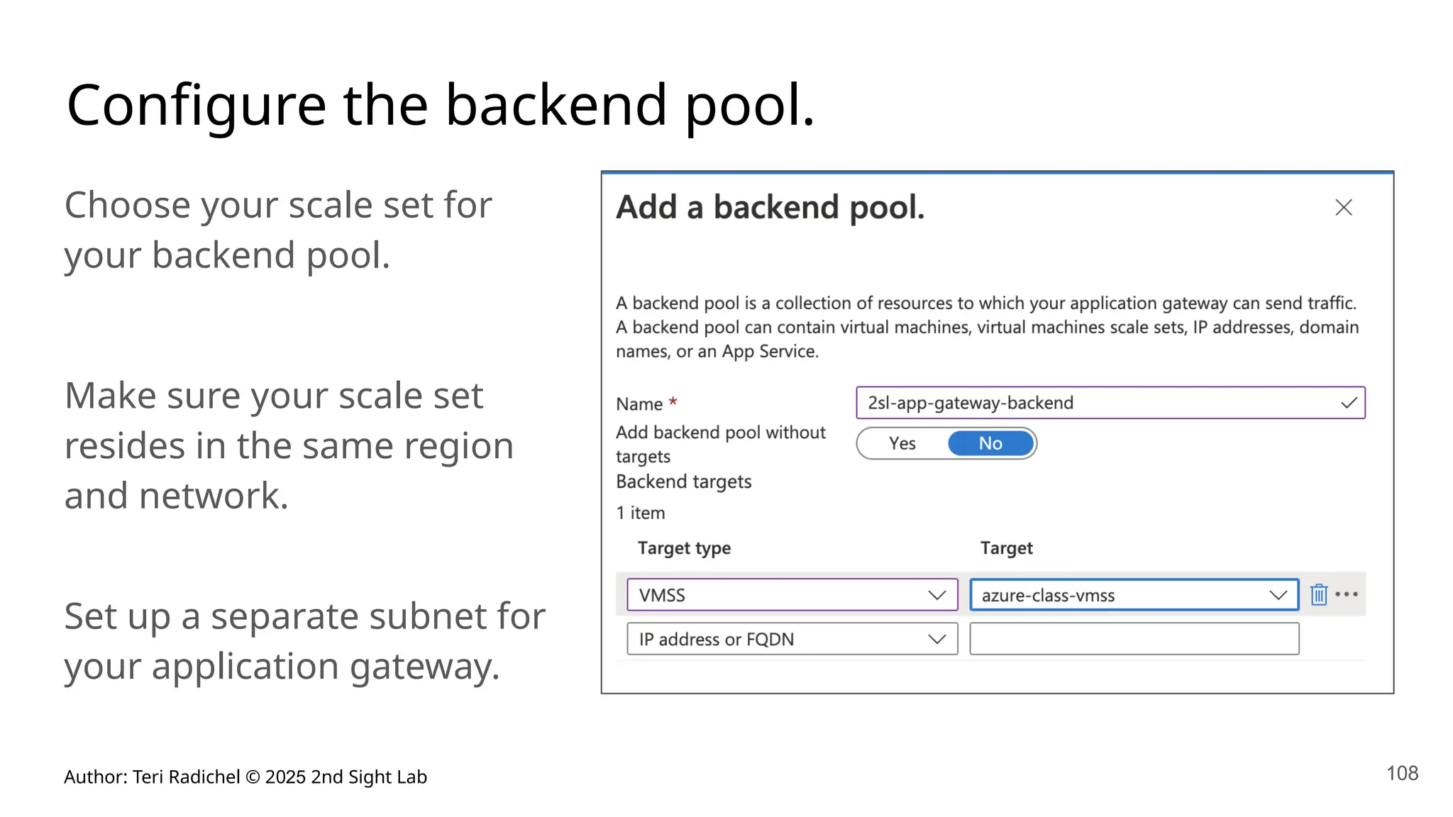 Author: Teri Radichel © 2025 2nd Sight Lab 108
Configure the backend pool.
Choose your scale set for
your backend pool.
Make sure your scale set
resides in the same region
and network.
Set up a separate subnet for
your application gateway.
 