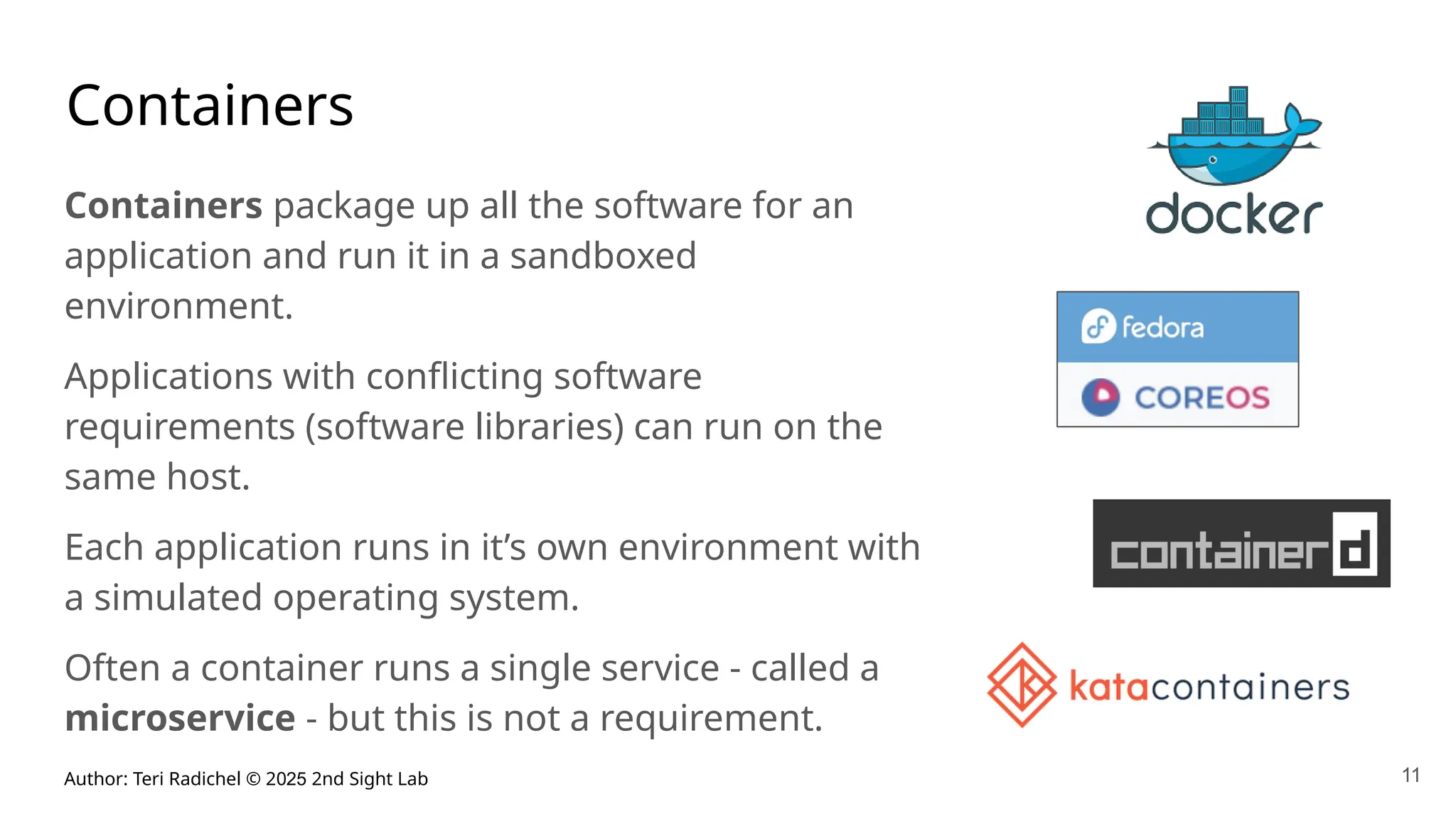 Author: Teri Radichel © 2025 2nd Sight Lab
Containers
Containers package up all the software for an
application and run it in a sandboxed
environment.
Applications with conflicting software
requirements (software libraries) can run on the
same host.
Each application runs in it’s own environment with
a simulated operating system.
Often a container runs a single service - called a
microservice - but this is not a requirement.
11
 