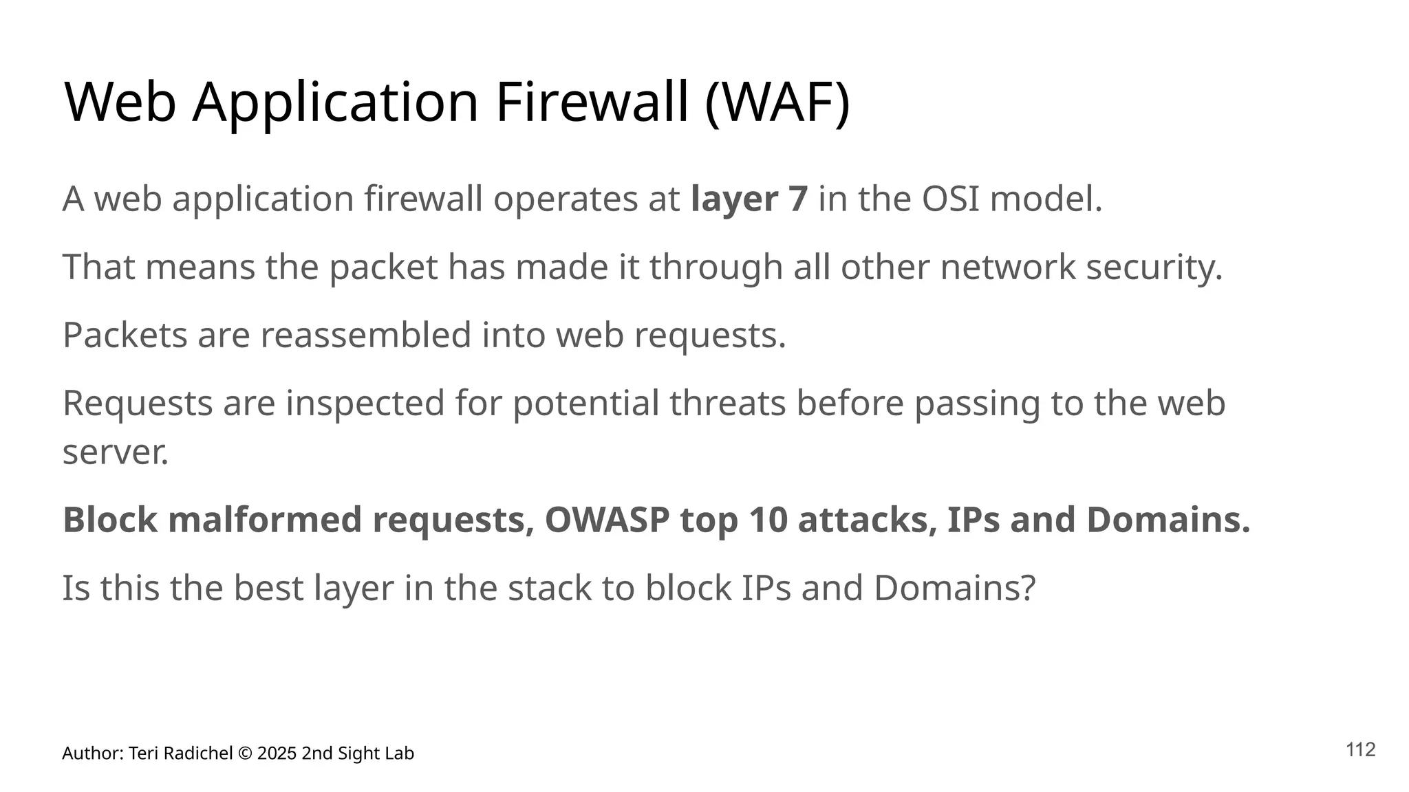 Author: Teri Radichel © 2025 2nd Sight Lab
Web Application Firewall (WAF)
A web application firewall operates at layer 7 in the OSI model.
That means the packet has made it through all other network security.
Packets are reassembled into web requests.
Requests are inspected for potential threats before passing to the web
server.
Block malformed requests, OWASP top 10 attacks, IPs and Domains.
Is this the best layer in the stack to block IPs and Domains?
112
112
 