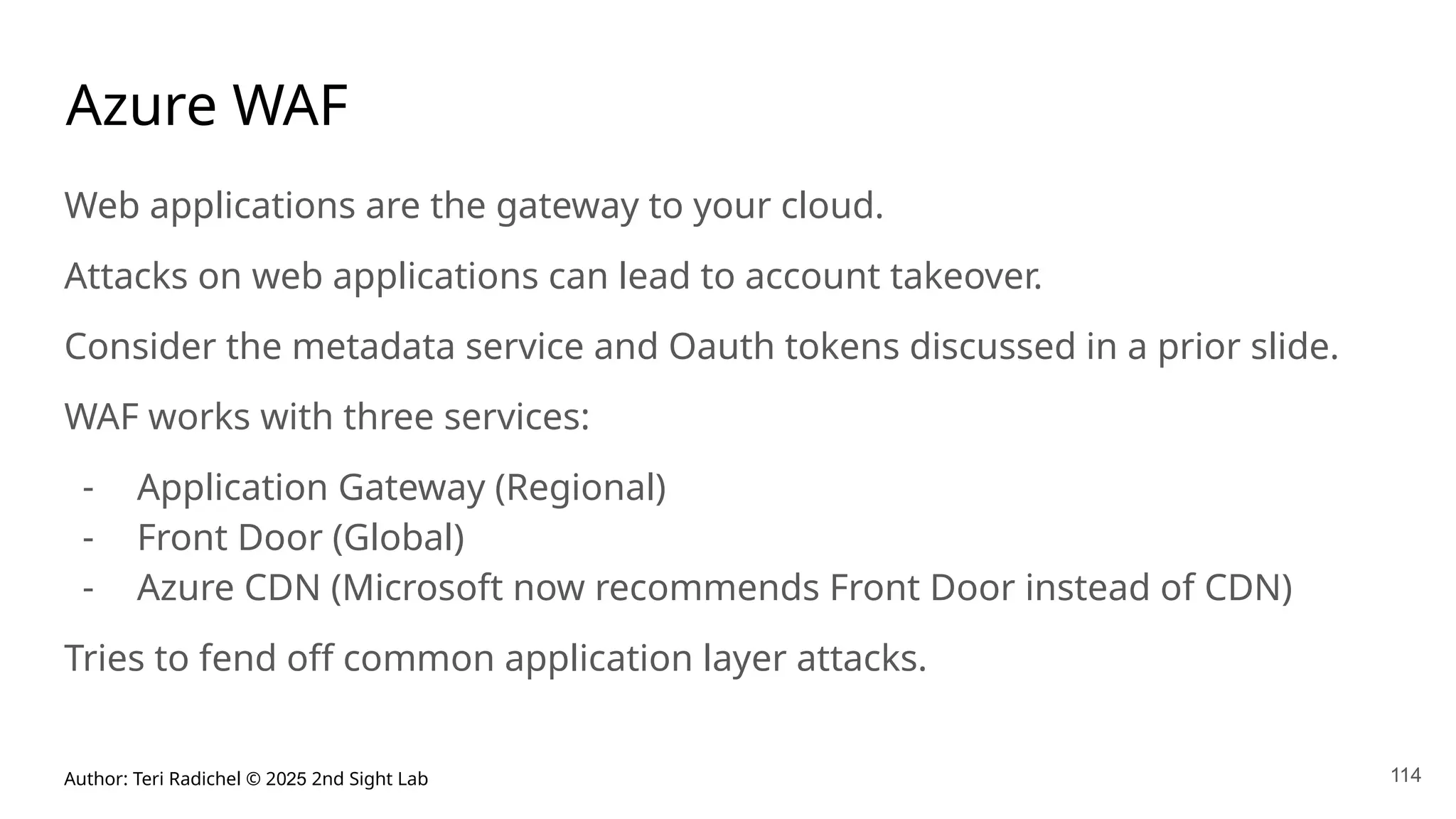 Author: Teri Radichel © 2025 2nd Sight Lab 114
Azure WAF
Web applications are the gateway to your cloud.
Attacks on web applications can lead to account takeover.
Consider the metadata service and Oauth tokens discussed in a prior slide.
WAF works with three services:
- Application Gateway (Regional)
- Front Door (Global)
- Azure CDN (Microsoft now recommends Front Door instead of CDN)
Tries to fend off common application layer attacks.
 