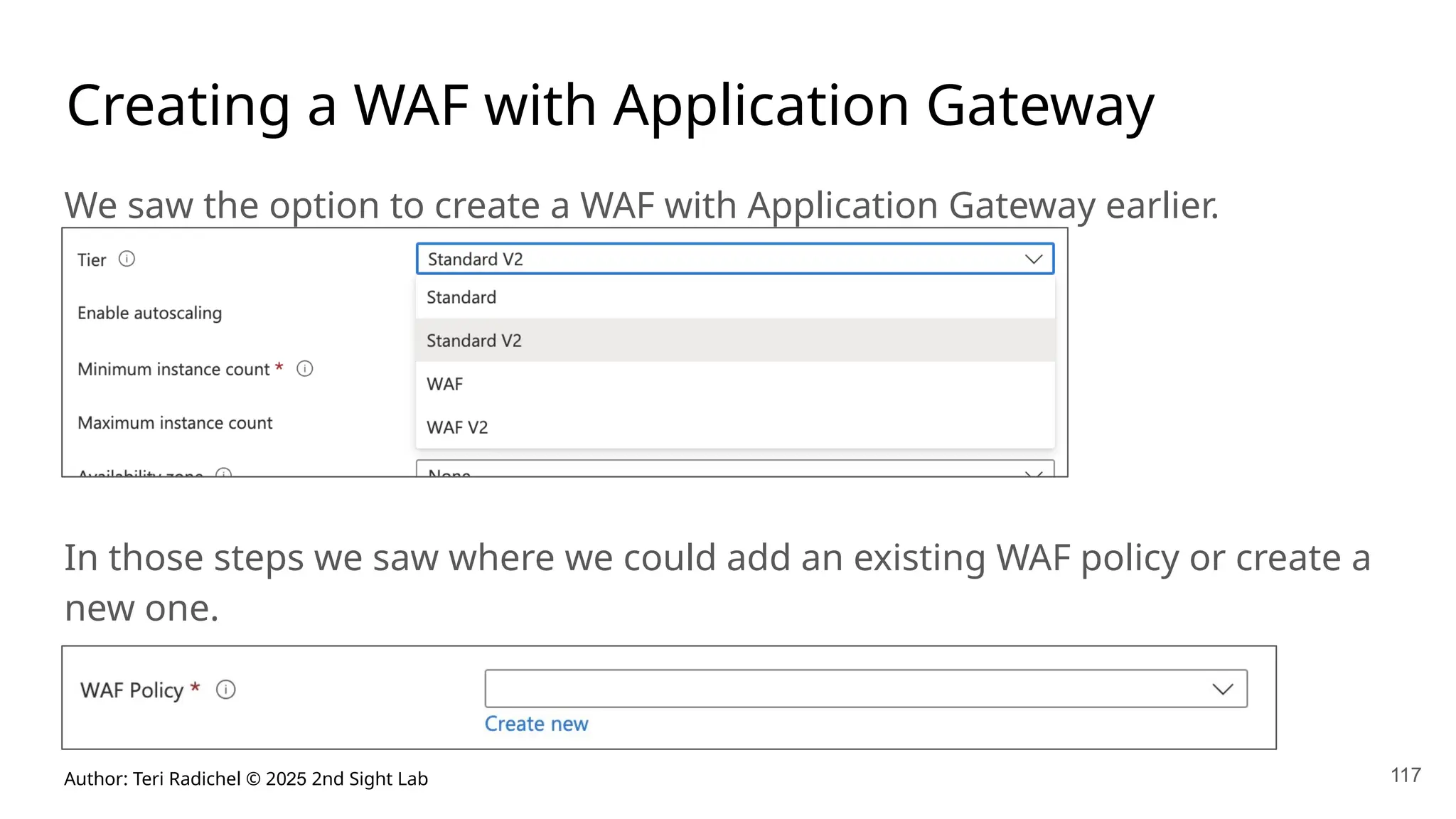 Author: Teri Radichel © 2025 2nd Sight Lab 117
Creating a WAF with Application Gateway
We saw the option to create a WAF with Application Gateway earlier.
In those steps we saw where we could add an existing WAF policy or create a
new one.
 