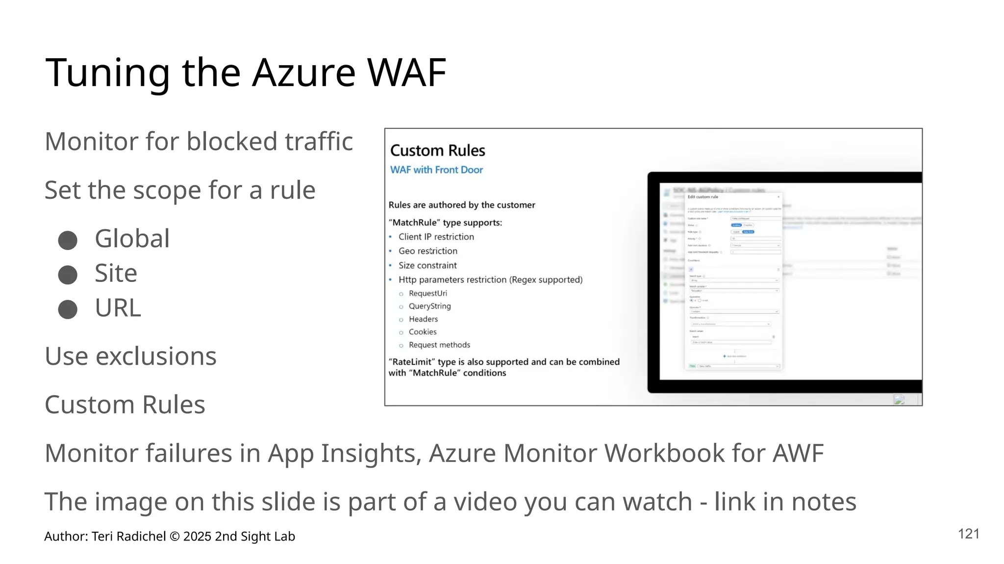Author: Teri Radichel © 2025 2nd Sight Lab 121
Tuning the Azure WAF
Monitor for blocked traffic
Set the scope for a rule
● Global
● Site
● URL
Use exclusions
Custom Rules
Monitor failures in App Insights, Azure Monitor Workbook for AWF
The image on this slide is part of a video you can watch - link in notes
 