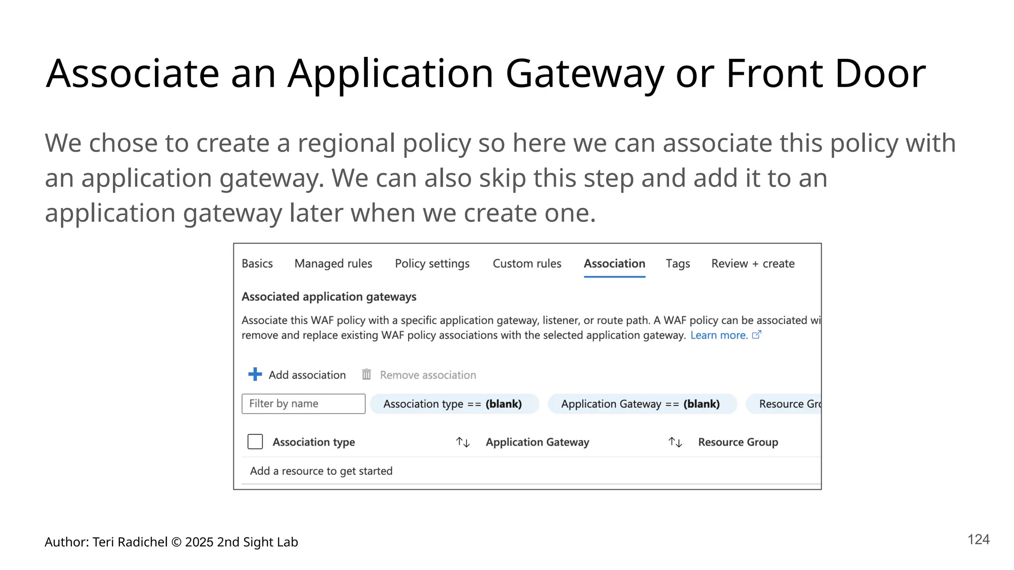 Author: Teri Radichel © 2025 2nd Sight Lab 124
Associate an Application Gateway or Front Door
We chose to create a regional policy so here we can associate this policy with
an application gateway. We can also skip this step and add it to an
application gateway later when we create one.
 