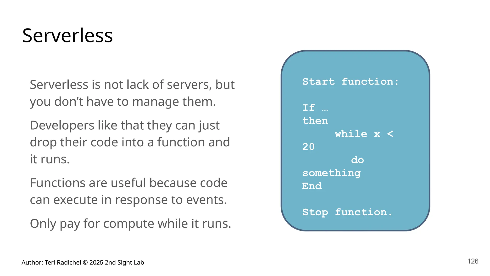 Author: Teri Radichel © 2025 2nd Sight Lab 126
Serverless
Serverless is not lack of servers, but
you don’t have to manage them.
Developers like that they can just
drop their code into a function and
it runs.
Functions are useful because code
can execute in response to events.
Only pay for compute while it runs.
Start function:
If …
then
while x <
20
do
something
End
Stop function.
 