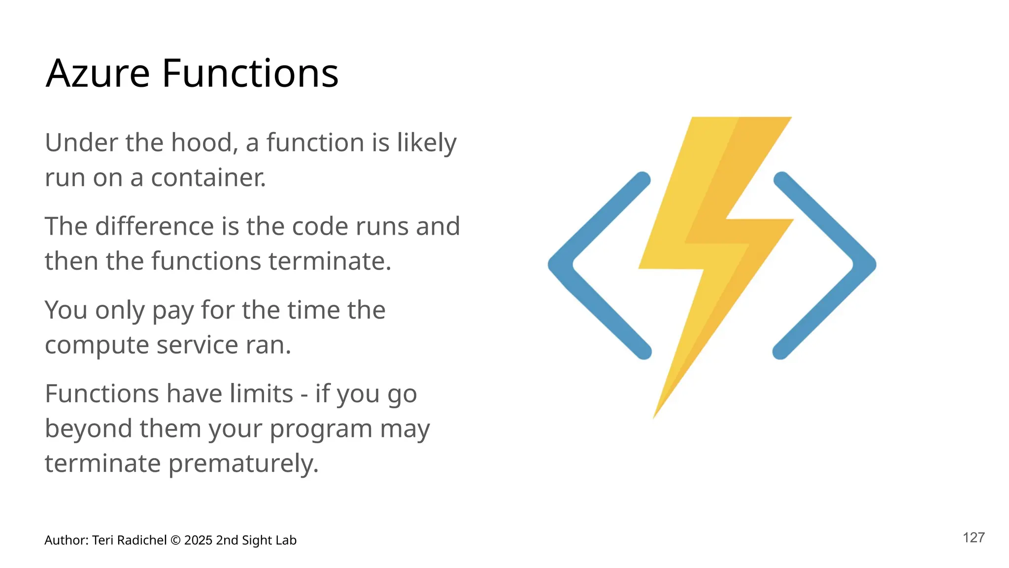 Author: Teri Radichel © 2025 2nd Sight Lab
Azure Functions
Under the hood, a function is likely
run on a container.
The difference is the code runs and
then the functions terminate.
You only pay for the time the
compute service ran.
Functions have limits - if you go
beyond them your program may
terminate prematurely.
127
 