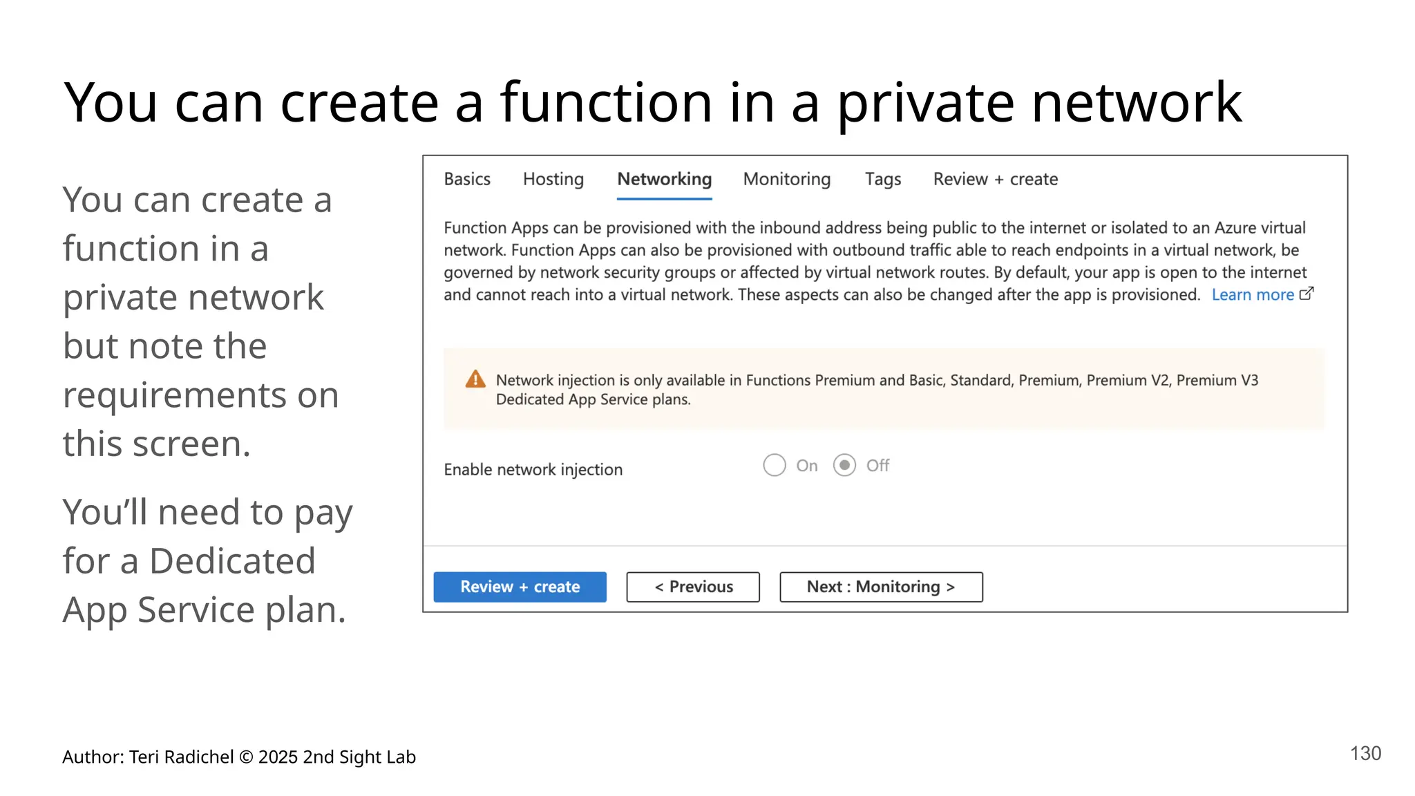 Author: Teri Radichel © 2025 2nd Sight Lab 130
You can create a function in a private network
You can create a
function in a
private network
but note the
requirements on
this screen.
You’ll need to pay
for a Dedicated
App Service plan.
 