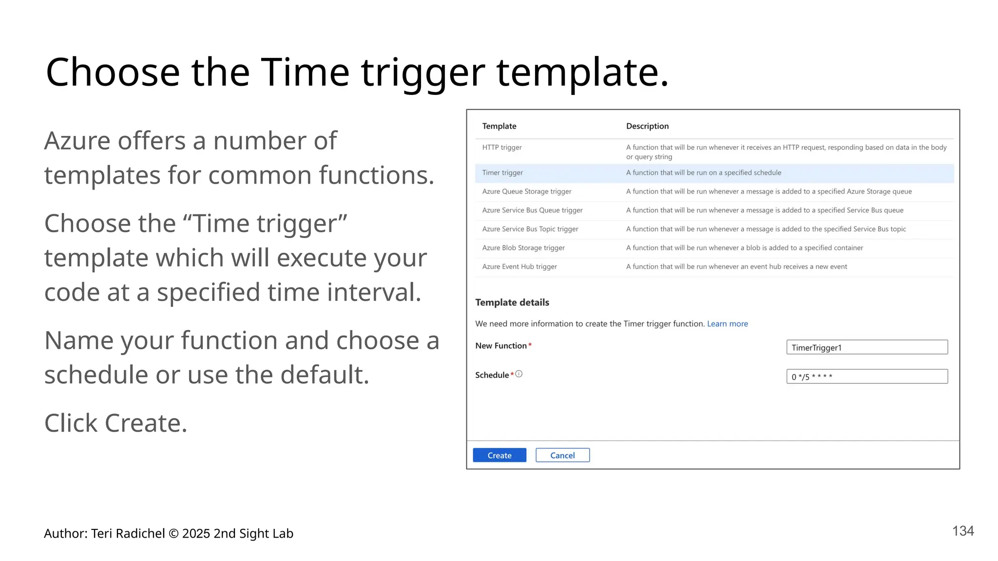 Author: Teri Radichel © 2025 2nd Sight Lab 134
Choose the Time trigger template.
Azure offers a number of
templates for common functions.
Choose the “Time trigger”
template which will execute your
code at a specified time interval.
Name your function and choose a
schedule or use the default.
Click Create.
 