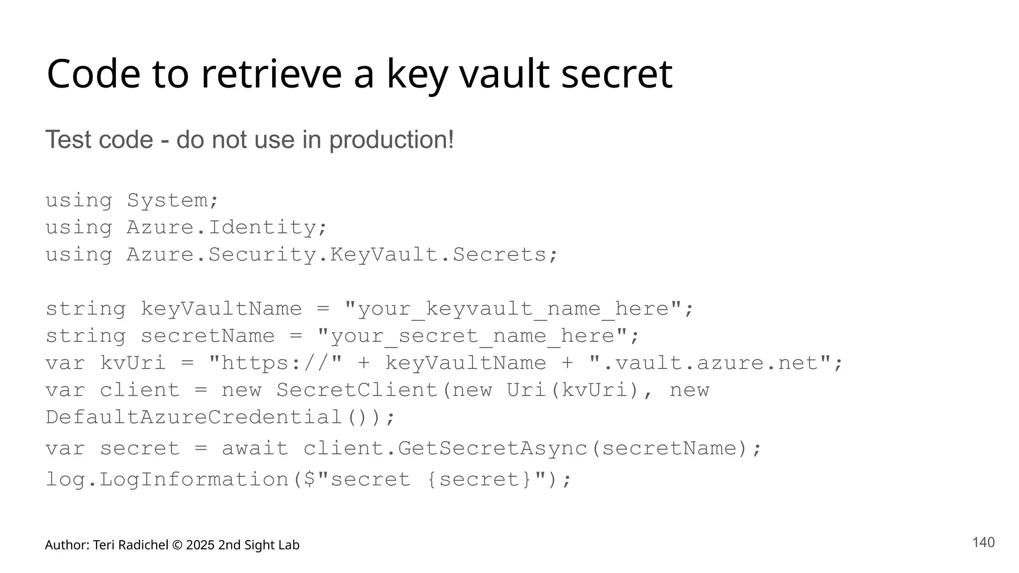 Author: Teri Radichel © 2025 2nd Sight Lab 140
Code to retrieve a key vault secret
Test code - do not use in production!
using System;
using Azure.Identity;
using Azure.Security.KeyVault.Secrets;
string keyVaultName = "your_keyvault_name_here";
string secretName = "your_secret_name_here";
var kvUri = "https://" + keyVaultName + ".vault.azure.net";
var client = new SecretClient(new Uri(kvUri), new
DefaultAzureCredential());
var secret = await client.GetSecretAsync(secretName);
log.LogInformation($"secret {secret}");
 