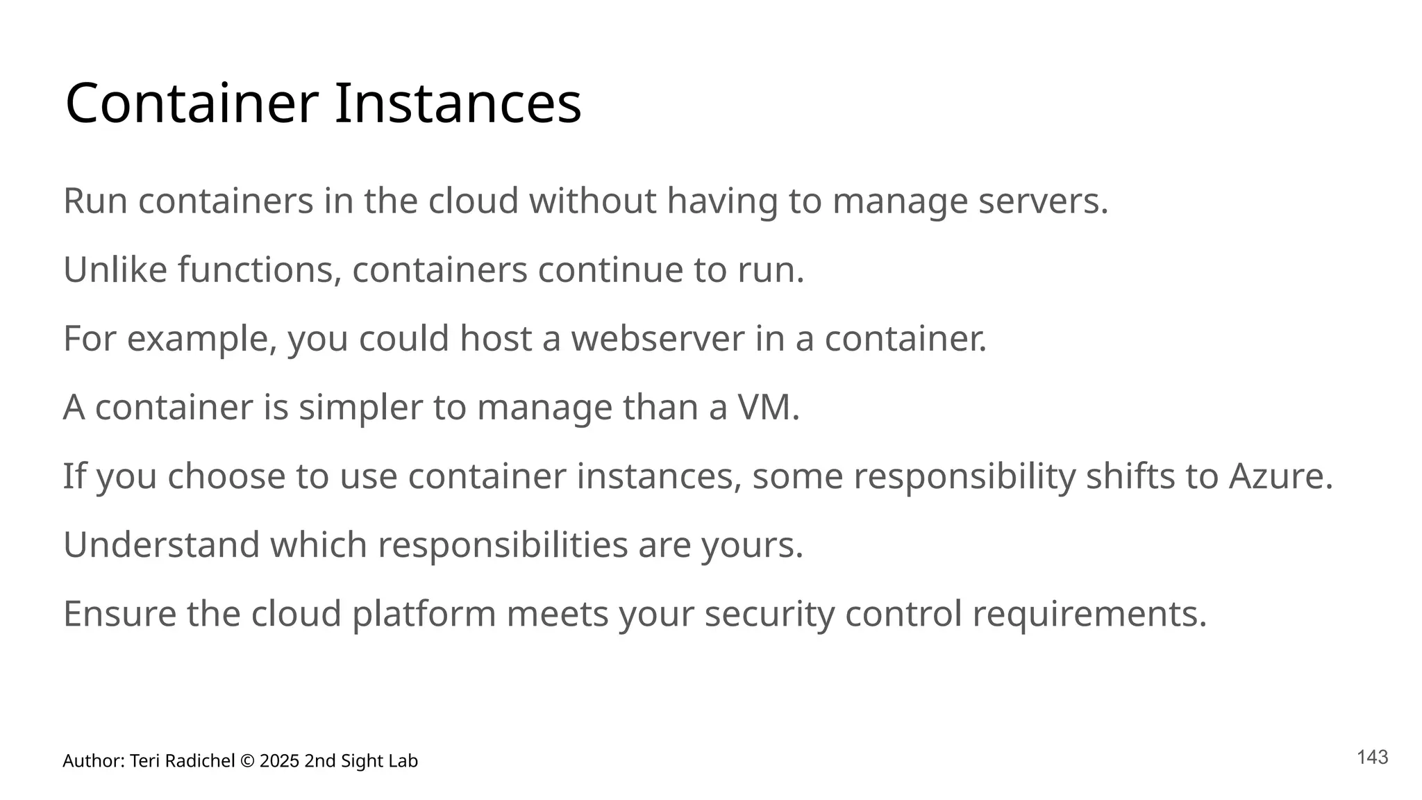 Author: Teri Radichel © 2025 2nd Sight Lab 143
Container Instances
Run containers in the cloud without having to manage servers.
Unlike functions, containers continue to run.
For example, you could host a webserver in a container.
A container is simpler to manage than a VM.
If you choose to use container instances, some responsibility shifts to Azure.
Understand which responsibilities are yours.
Ensure the cloud platform meets your security control requirements.
 