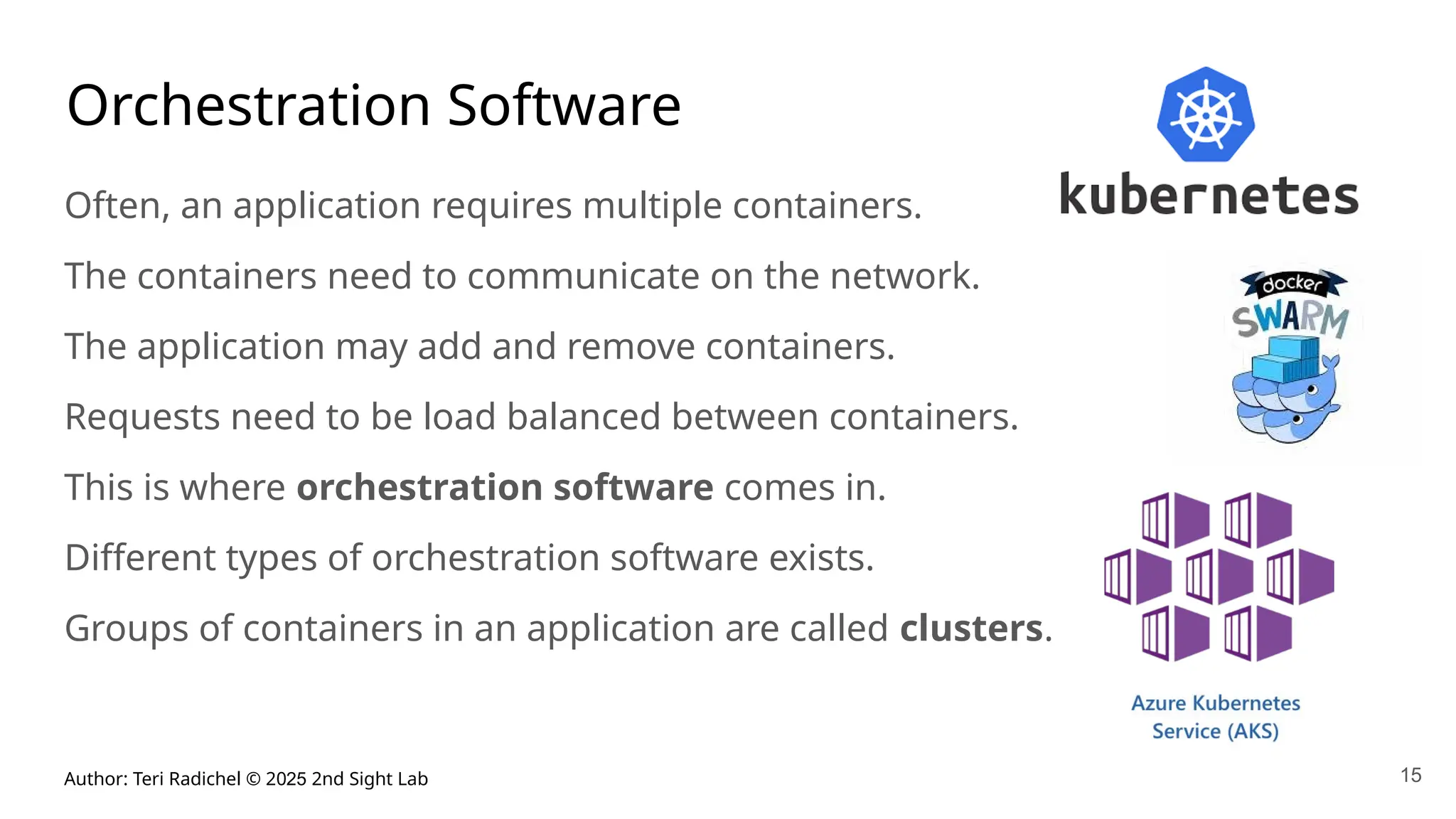 Author: Teri Radichel © 2025 2nd Sight Lab
Orchestration Software
Often, an application requires multiple containers.
The containers need to communicate on the network.
The application may add and remove containers.
Requests need to be load balanced between containers.
This is where orchestration software comes in.
Different types of orchestration software exists.
Groups of containers in an application are called clusters.
15
 