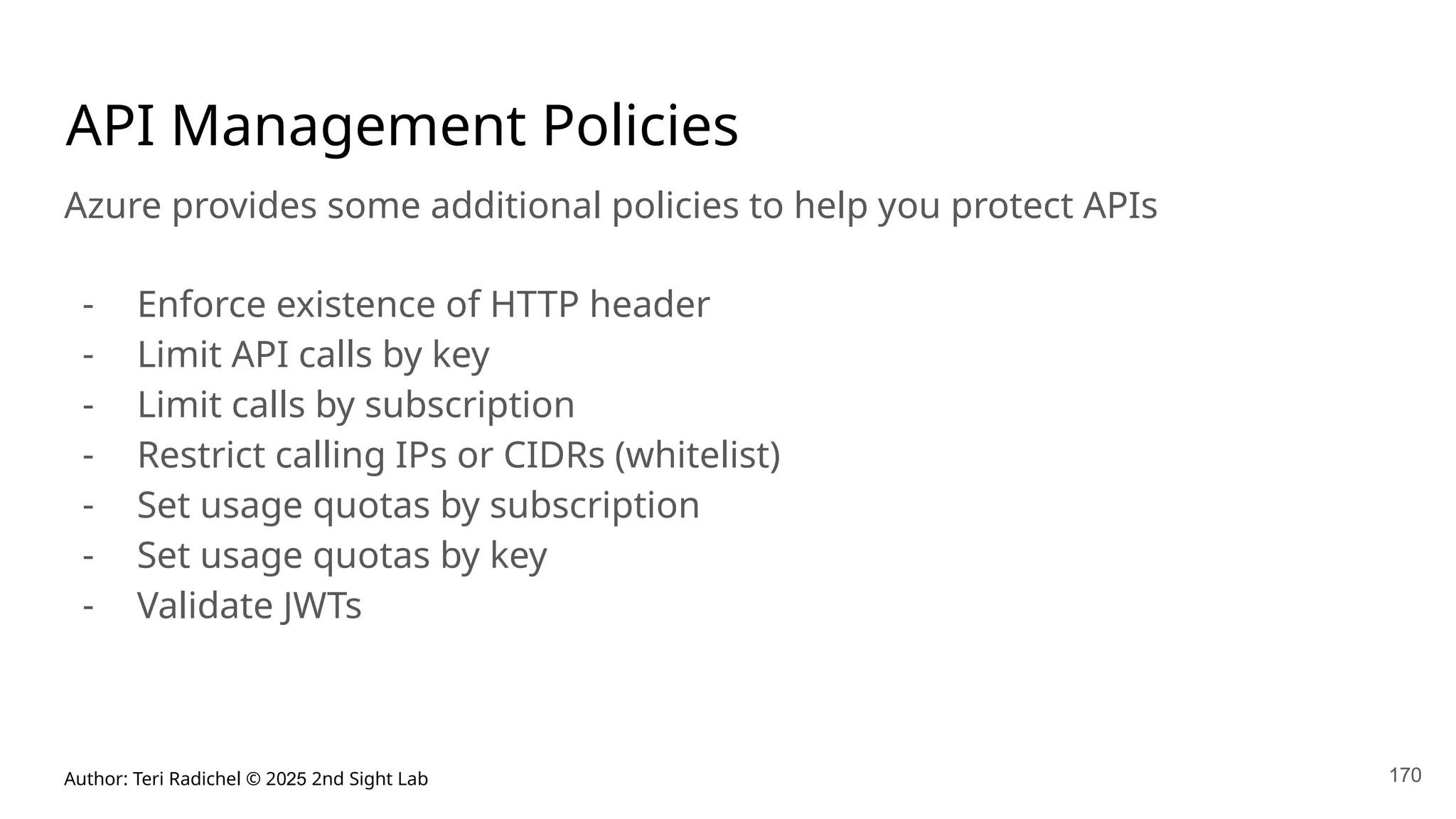 Author: Teri Radichel © 2025 2nd Sight Lab
API Management Policies
Azure provides some additional policies to help you protect APIs
- Enforce existence of HTTP header
- Limit API calls by key
- Limit calls by subscription
- Restrict calling IPs or CIDRs (whitelist)
- Set usage quotas by subscription
- Set usage quotas by key
- Validate JWTs
170
 