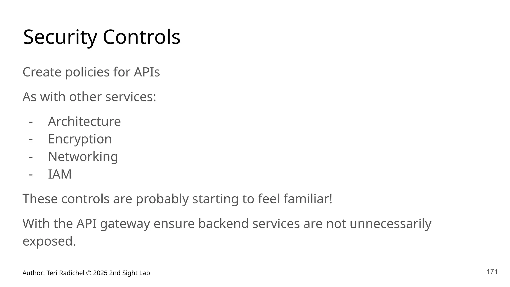 Author: Teri Radichel © 2025 2nd Sight Lab 171
Security Controls
Create policies for APIs
As with other services:
- Architecture
- Encryption
- Networking
- IAM
These controls are probably starting to feel familiar!
With the API gateway ensure backend services are not unnecessarily
exposed.
 