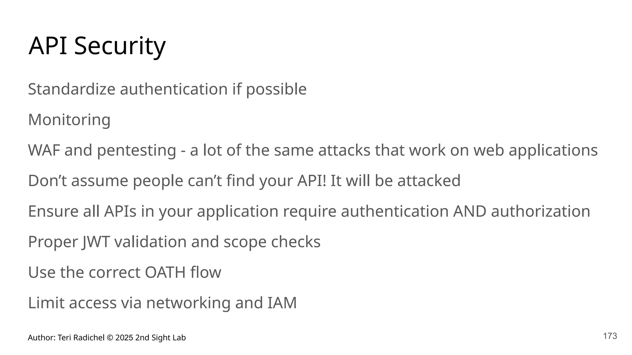 Author: Teri Radichel © 2025 2nd Sight Lab 173
API Security
Standardize authentication if possible
Monitoring
WAF and pentesting - a lot of the same attacks that work on web applications
Don’t assume people can’t find your API! It will be attacked
Ensure all APIs in your application require authentication AND authorization
Proper JWT validation and scope checks
Use the correct OATH flow
Limit access via networking and IAM
 