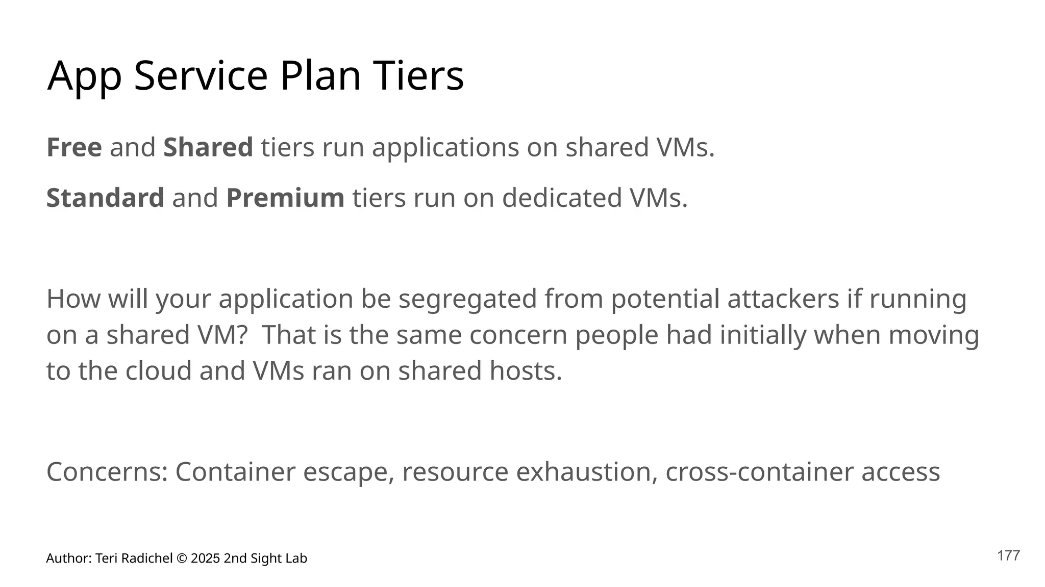 Author: Teri Radichel © 2025 2nd Sight Lab 177
App Service Plan Tiers
Free and Shared tiers run applications on shared VMs.
Standard and Premium tiers run on dedicated VMs.
How will your application be segregated from potential attackers if running
on a shared VM? That is the same concern people had initially when moving
to the cloud and VMs ran on shared hosts.
Concerns: Container escape, resource exhaustion, cross-container access
 