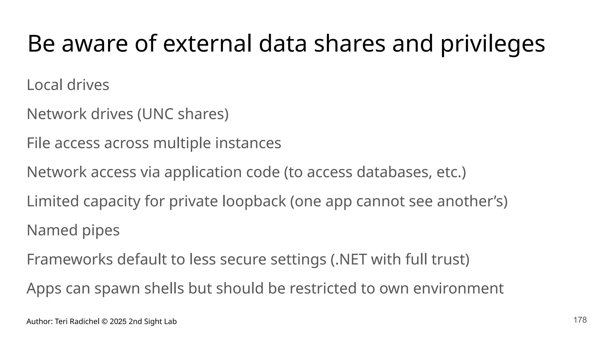 Author: Teri Radichel © 2025 2nd Sight Lab 178
Be aware of external data shares and privileges
Local drives
Network drives (UNC shares)
File access across multiple instances
Network access via application code (to access databases, etc.)
Limited capacity for private loopback (one app cannot see another’s)
Named pipes
Frameworks default to less secure settings (.NET with full trust)
Apps can spawn shells but should be restricted to own environment
 