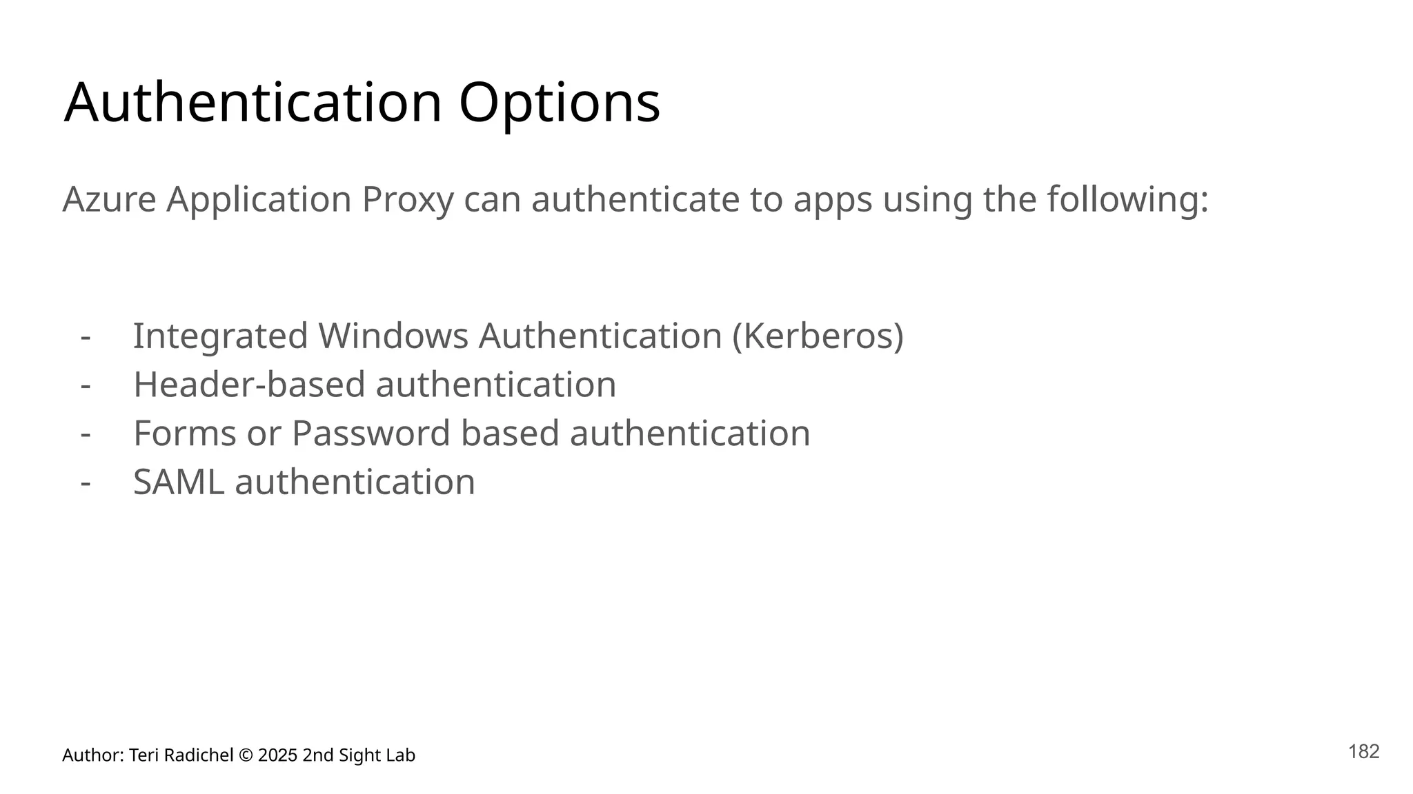 Author: Teri Radichel © 2025 2nd Sight Lab 182
Authentication Options
Azure Application Proxy can authenticate to apps using the following:
- Integrated Windows Authentication (Kerberos)
- Header-based authentication
- Forms or Password based authentication
- SAML authentication
 