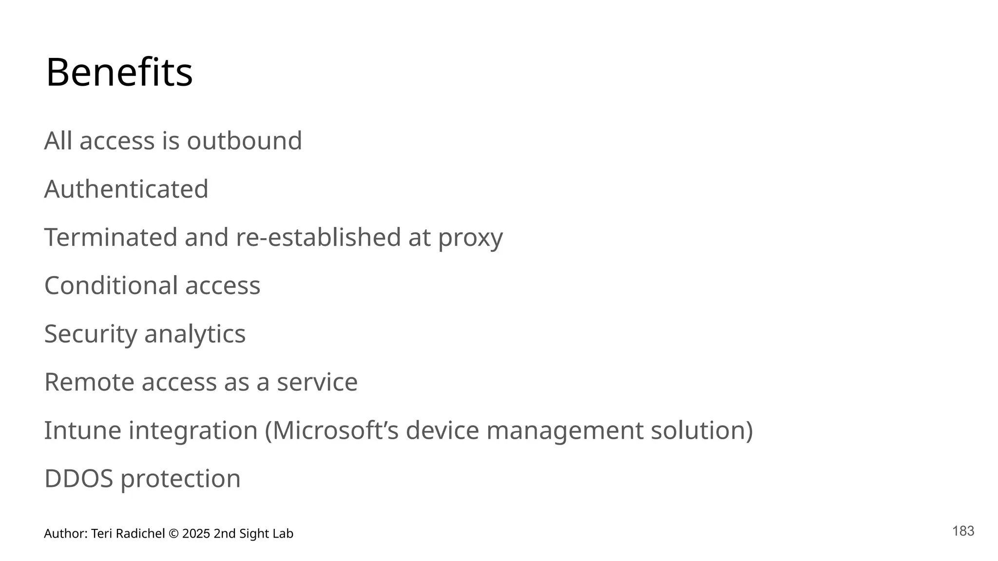Author: Teri Radichel © 2025 2nd Sight Lab 183
Benefits
All access is outbound
Authenticated
Terminated and re-established at proxy
Conditional access
Security analytics
Remote access as a service
Intune integration (Microsoft’s device management solution)
DDOS protection
 
