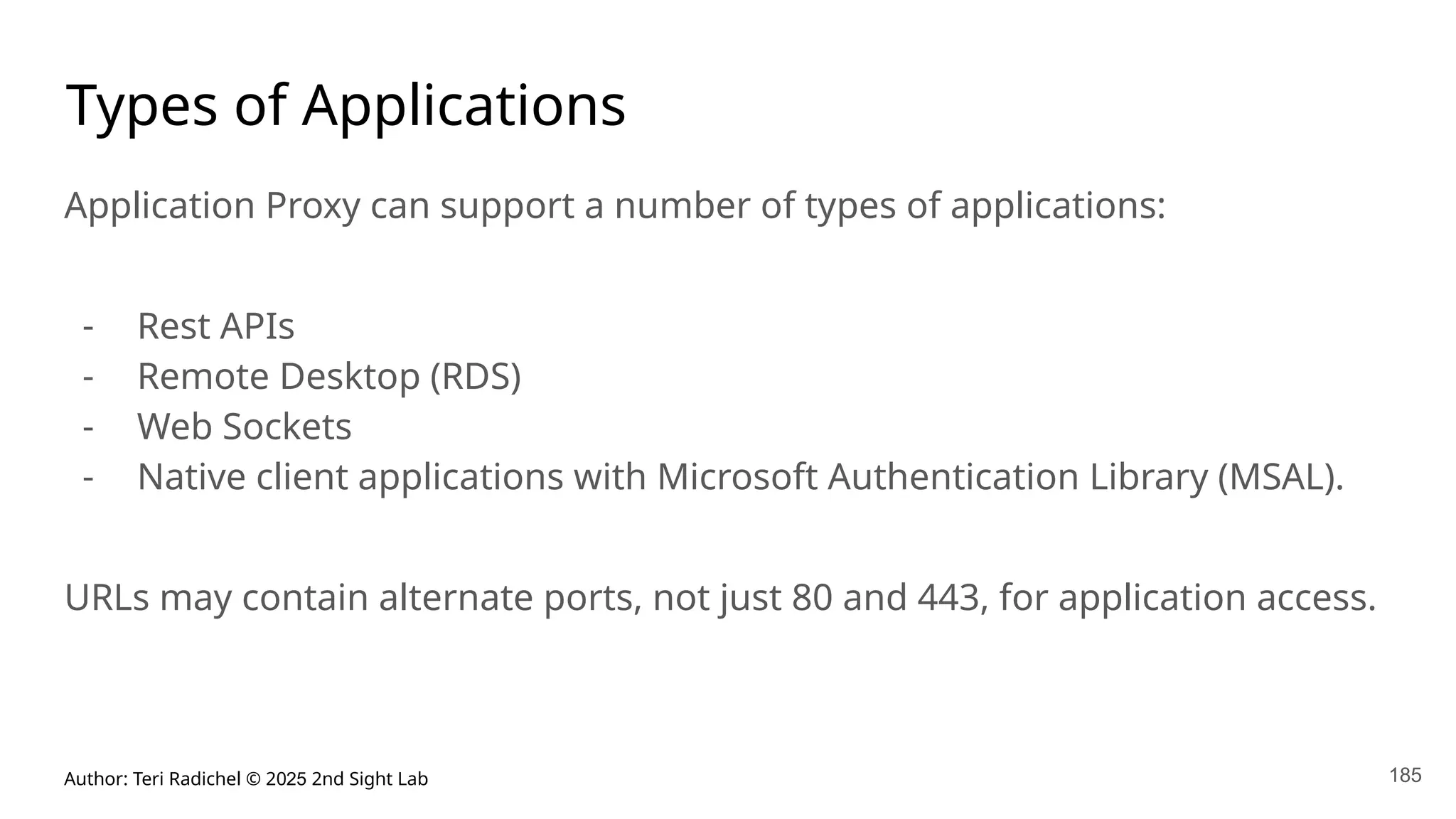 Author: Teri Radichel © 2025 2nd Sight Lab 185
Types of Applications
Application Proxy can support a number of types of applications:
- Rest APIs
- Remote Desktop (RDS)
- Web Sockets
- Native client applications with Microsoft Authentication Library (MSAL).
URLs may contain alternate ports, not just 80 and 443, for application access.
 