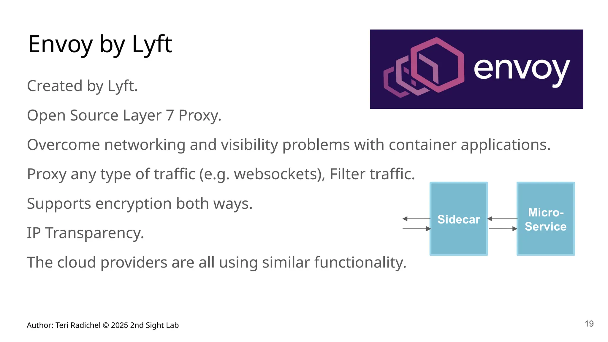 Author: Teri Radichel © 2025 2nd Sight Lab
Envoy by Lyft
Created by Lyft.
Open Source Layer 7 Proxy.
Overcome networking and visibility problems with container applications.
Proxy any type of traffic (e.g. websockets), Filter traffic.
Supports encryption both ways.
IP Transparency.
The cloud providers are all using similar functionality.
19
Sidecar
Micro-
Service
 
