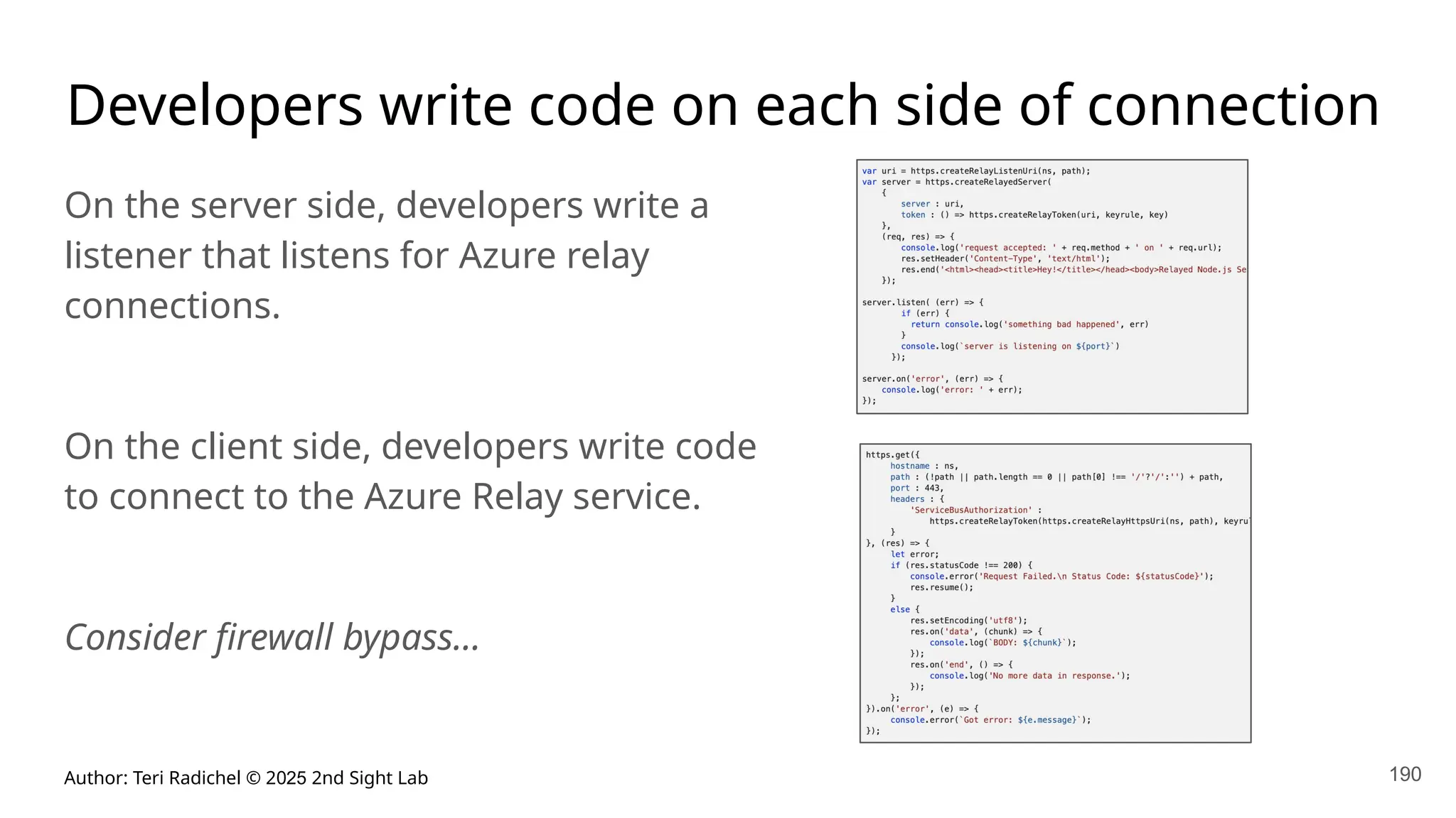 Author: Teri Radichel © 2025 2nd Sight Lab 190
Developers write code on each side of connection
On the server side, developers write a
listener that listens for Azure relay
connections.
On the client side, developers write code
to connect to the Azure Relay service.
Consider firewall bypass…
 