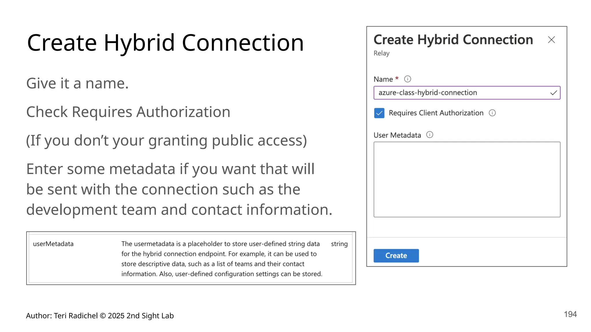 Author: Teri Radichel © 2025 2nd Sight Lab 194
Create Hybrid Connection
Give it a name.
Check Requires Authorization
(If you don’t your granting public access)
Enter some metadata if you want that will
be sent with the connection such as the
development team and contact information.
 